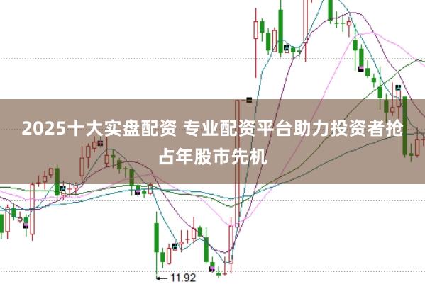 2025十大实盘配资 专业配资平台助力投资者抢占年股市先机
