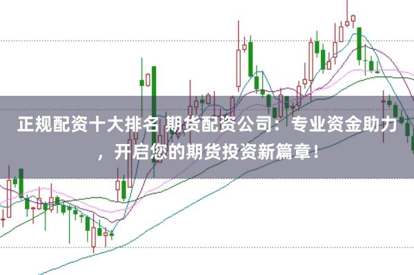 正规配资十大排名 期货配资公司：专业资金助力，开启您的期货投资新篇章！