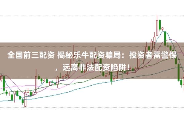 全国前三配资 揭秘乐牛配资骗局：投资者需警惕，远离非法配资陷阱！