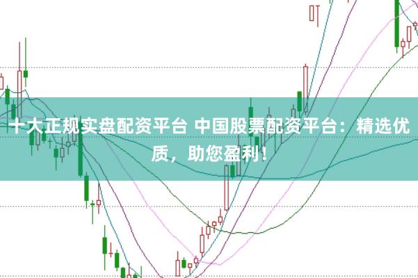 十大正规实盘配资平台 中国股票配资平台：精选优质，助您盈利！