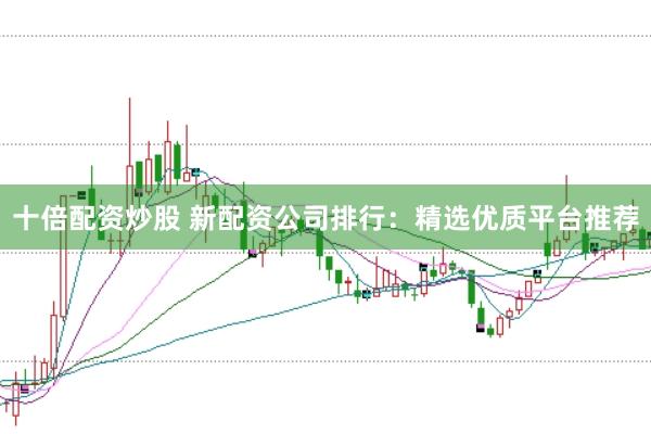 十倍配资炒股 新配资公司排行：精选优质平台推荐