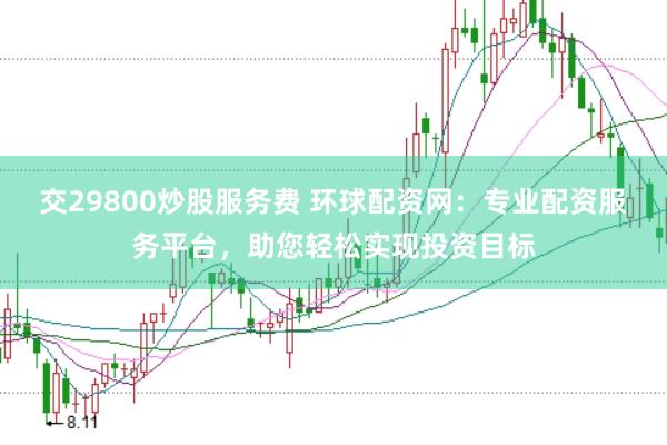 交29800炒股服务费 环球配资网：专业配资服务平台，助您轻松实现投资目标