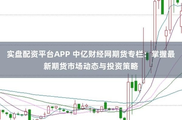 实盘配资平台APP 中亿财经网期货专栏：掌握最新期货市场动态与投资策略