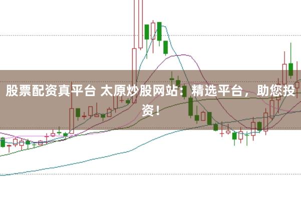 股票配资真平台 太原炒股网站：精选平台，助您投资！