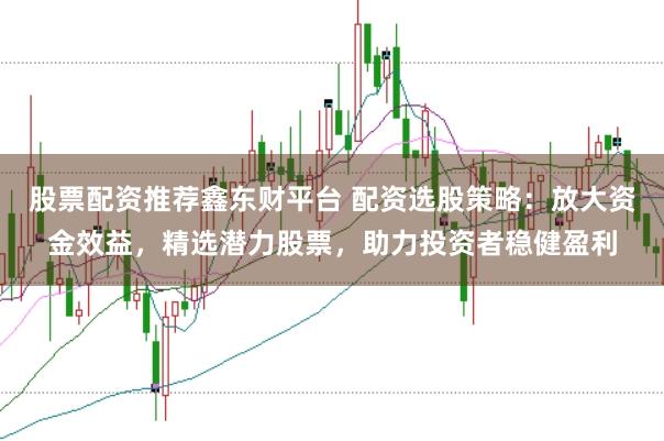 股票配资推荐鑫东财平台 配资选股策略：放大资金效益，精选潜力股票，助力投资者稳健盈利