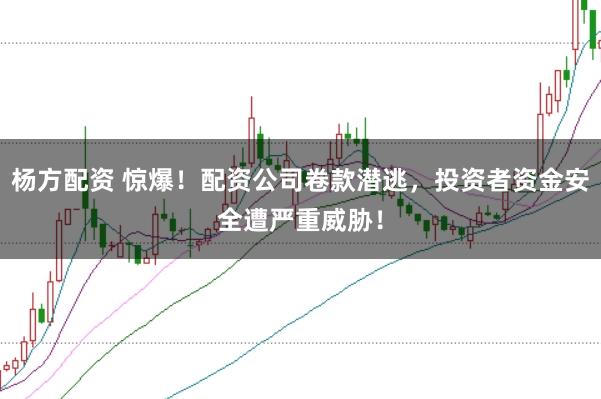 杨方配资 惊爆！配资公司卷款潜逃，投资者资金安全遭严重威胁！