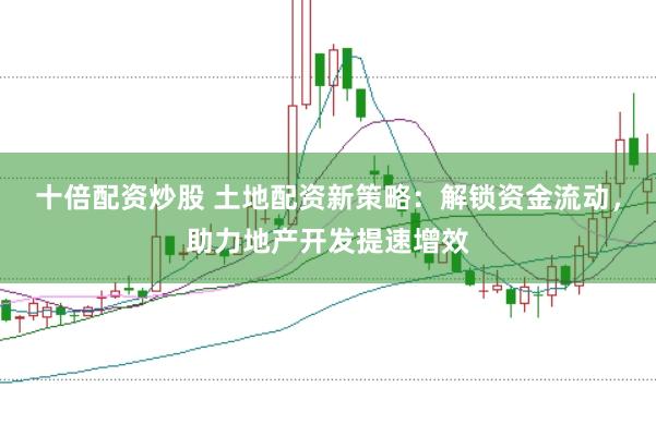 十倍配资炒股 土地配资新策略：解锁资金流动，助力地产开发提速增效