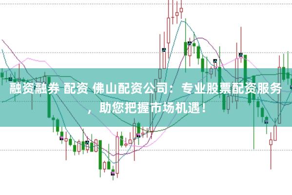 融资融券 配资 佛山配资公司：专业股票配资服务，助您把握市场机遇！