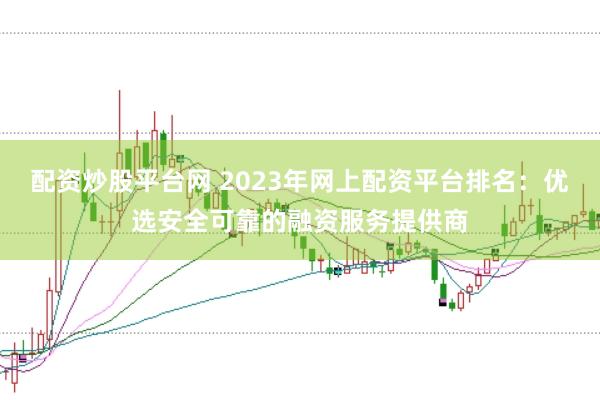 配资炒股平台网 2023年网上配资平台排名：优选安全可靠的融资服务提供商