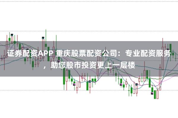 证券配资APP 重庆股票配资公司：专业配资服务，助您股市投资更上一层楼