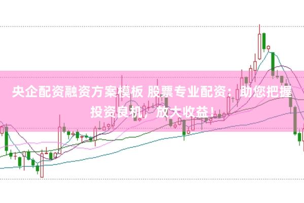 央企配资融资方案模板 股票专业配资：助您把握投资良机，放大收益！