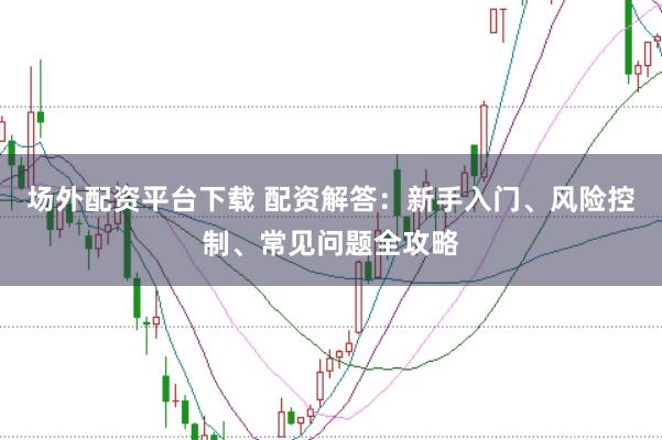 场外配资平台下载 配资解答：新手入门、风险控制、常见问题全攻略