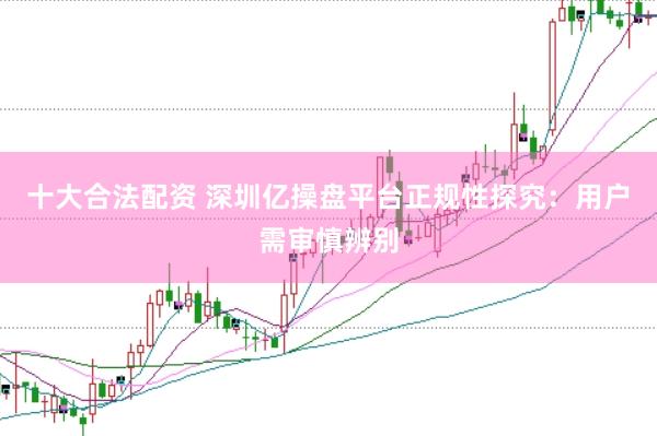 十大合法配资 深圳亿操盘平台正规性探究：用户需审慎辨别