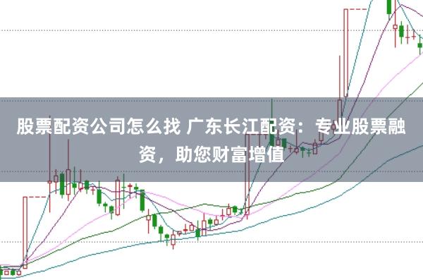 股票配资公司怎么找 广东长江配资：专业股票融资，助您财富增值