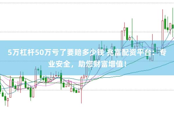 5万杠杆50万亏了要赔多少钱 兆富配资平台：专业安全，助您财富增值！