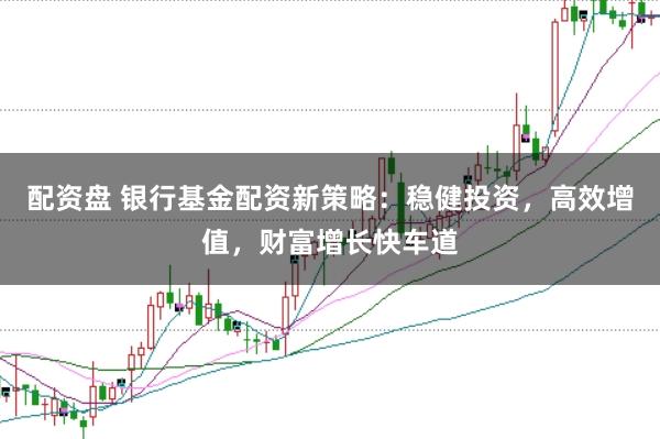 配资盘 银行基金配资新策略：稳健投资，高效增值，财富增长快车道