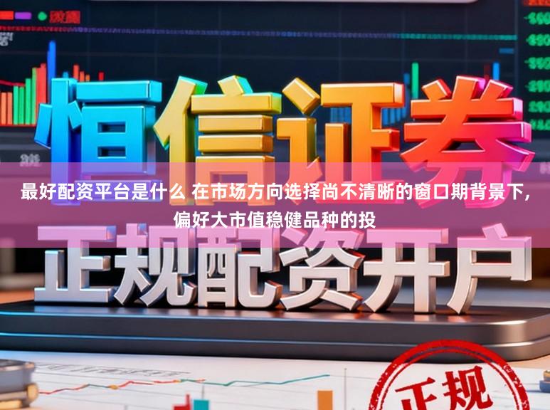 最好配资平台是什么 在市场方向选择尚不清晰的窗口期背景下，偏好大市值稳健品种的投