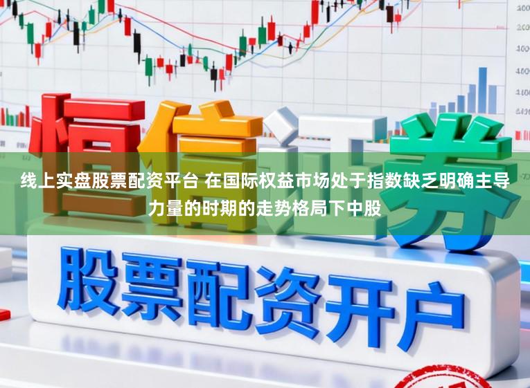 线上实盘股票配资平台 在国际权益市场处于指数缺乏明确主导力量的时期的走势格局下中股