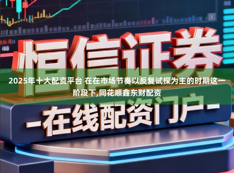 2025年十大配资平台 在在市场节奏以反复试探为主的时期这一阶段下，同花顺鑫东财配资