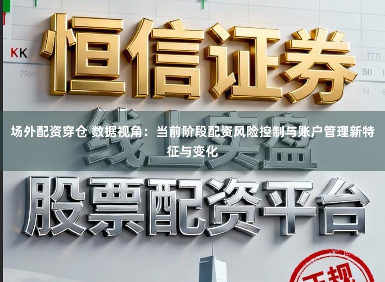 场外配资穿仓 数据视角：当前阶段配资风险控制与账户管理新特征与变化