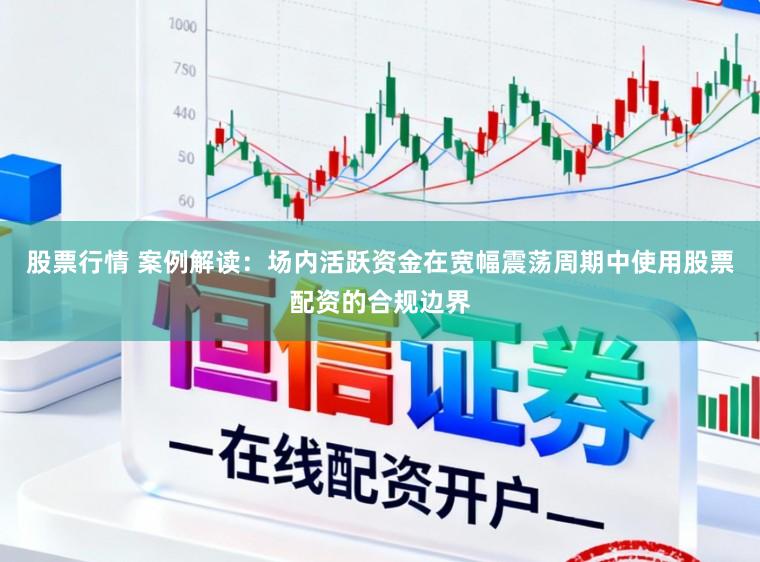 股票行情 案例解读:场内活跃资金在宽幅震荡周期中使用股票配资的合规边界