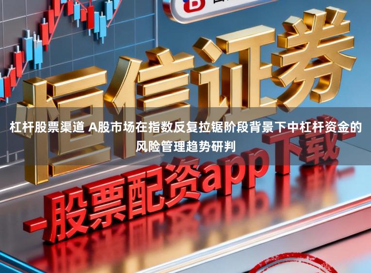 杠杆股票渠道 A股市场在指数反复拉锯阶段背景下中杠杆资金的风险管理趋势研判